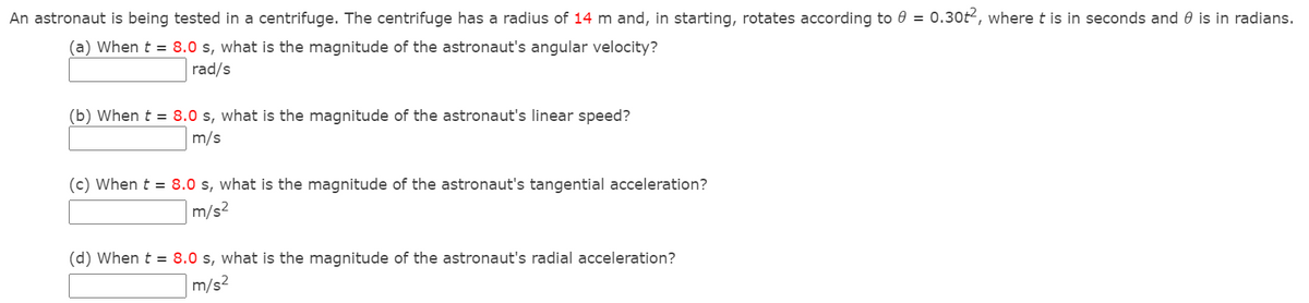 An astronaut is being tested in a centrifuge. The centrifuge has a radius of 14 m and, in starting, rotates according to 0 = 0.30t2, where t is in seconds and 0 is in radians.
(a) When t = 8.0 s, what is the magnitude of the astronaut's angular velocity?
rad/s
(b) When t = 8.0 s, what is the magnitude of the astronaut's linear speed?
m/s
(c) When t = 8.0 s, what is the magnitude of the astronaut's tangential acceleration?
m/s?
(d) When t = 8.0 s, what is the magnitude of the astronaut's radial acceleration?
m/s2
