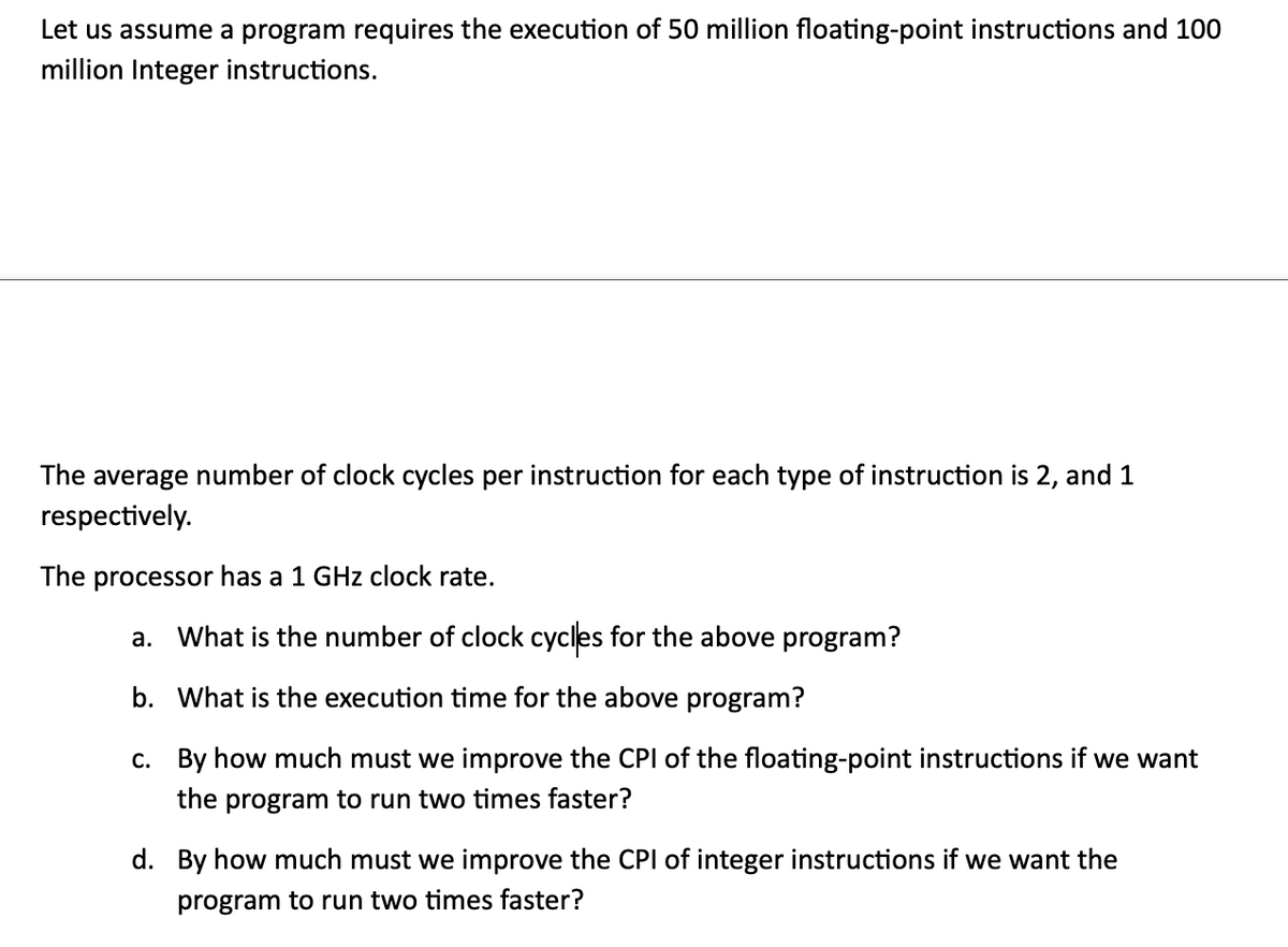 Let us assume a program requires the execution of 50 million floating-point instructions and 100
million Integer instructions.
The average number of clock cycles per instruction for each type of instruction is 2, and 1
respectively.
The processor has a 1 GHz clock rate.
a. What is the number of clock cycles for the above program?
b. What is the execution time for the above program?
c. By how much must we improve the CPI of the floating-point instructions if we want
the program to run two times faster?
d. By how much must we improve the CPI of integer instructions if we want the
program to run two times faster?