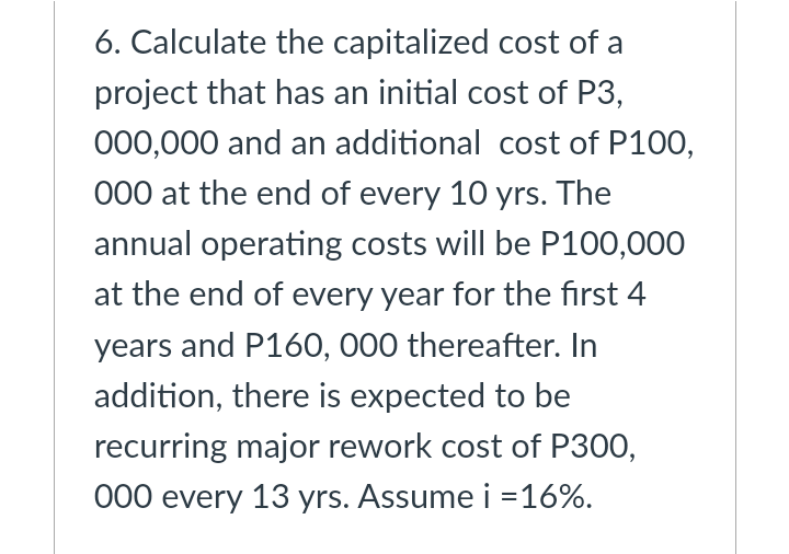 6. Calculate the capitalized cost of a
project that has an initial cost of P3,
000,000 and an additional cost of P100,
000 at the end of every 10 yrs. The
annual operating costs will be P100,000
at the end of every year for the first 4
years and P160, 000 thereafter. In
addition, there is expected to be
recurring major rework cost of P300,
000 every 13 yrs. Assume i =16%.
