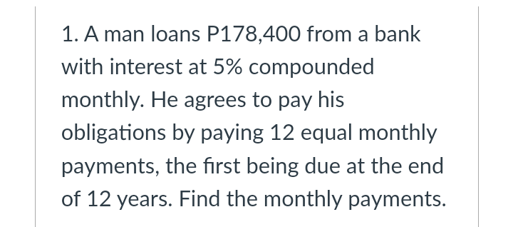 1. A man loans P178,400 from a bank
with interest at 5% compounded
monthly. He agrees to pay his
obligations by paying 12 equal monthly
payments, the first being due at the end
of 12 years. Find the monthly payments.
