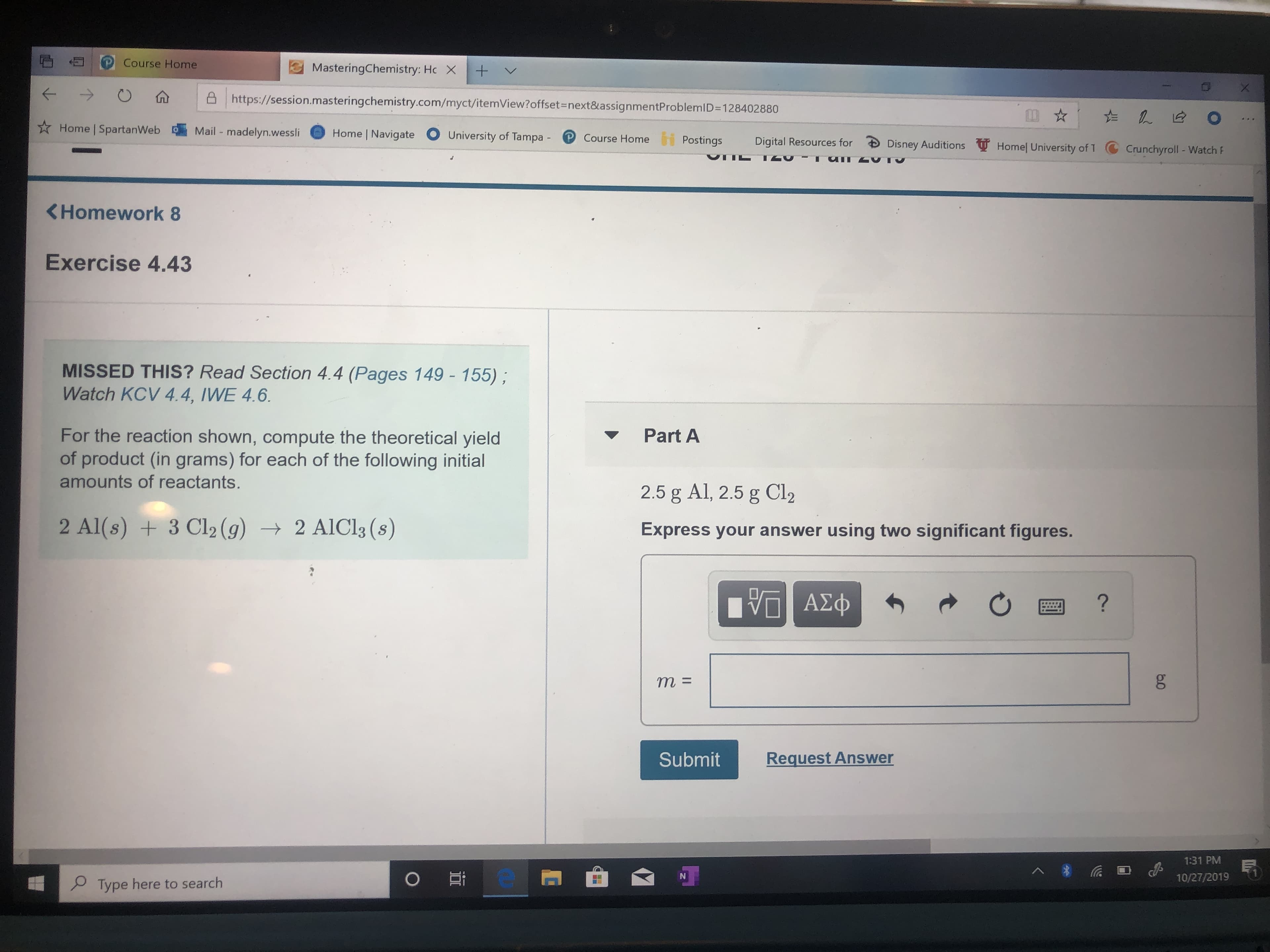 Course Home
MasteringChemistry: Hc X
+
https://session.masteringchemistry.com/myct/itemView?offset=next&assignmentProblemID=128402880
O
Home SpartanWeb
Mail -madelyn.wessli
Home Navigate
University of Tampa
Course Home
Postings
Digital Resources for
Dis ney Auditions
Homel University of 1
Crunchyroll - Watch F
T
<Homework 8
Exercise 4.43
MISSED THIS? Read Section 4.4 (Pages 149 - 155);
Watch KCV 4.4, IWE 4.6.
For the reaction shown, compute the theoretical yield
of product (in grams) for each of the following initial
amounts of reactants.
Part A
2.5 g Al, 2.5 g Cl2
2 Al(s) 3 Cl2 (g)
2 AICI3 (s
Express your answer using two significant figures.
ΑΣφ
?
m =
Request Answer
Submit
1:31 PM
1
OEt
10/27/2019
Type here to search
