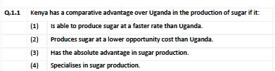 Q,1.1 Kenya has a comparative advantage over Uganda in the production of sugar if it:
(1)
Is able to produce sugar at a faster rate than Uganda.
(2)
Produces sugar at a lower opportunity cost than Uganda.
(3)
Has the absolute advantage in sugar production.
(4)
Specialises in sugar production.
