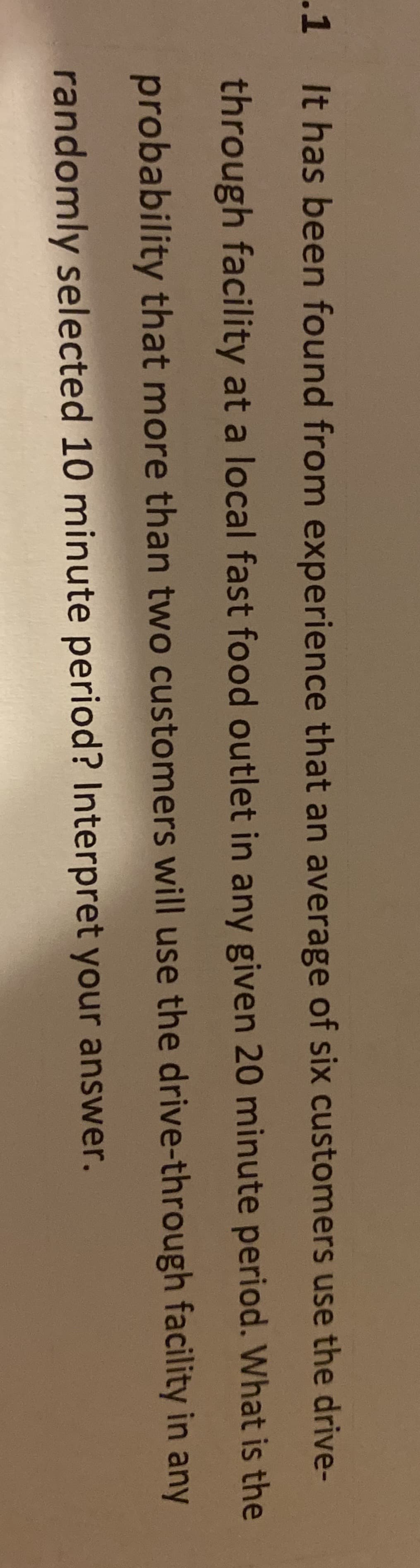 It has been found from experience that an average of six customers use the drive-
through facility at a local fast food outlet in any given 20 minute period. What is th
