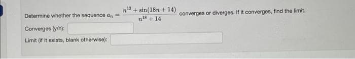 n13 + sin(18n + 14)
Determine whether the sequence an =
converges or diverges. If it converges, find the limit.
n18 + 14
Converges (y/n):
Limit (if it exists, blank otherwise):

