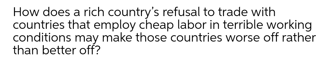 How does a rich country's refusal to trade with
countries that employ cheap labor in terrible working
conditions may make those countries worse off rather
than better off?
