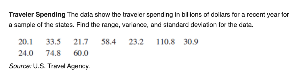 Traveler Spending The data show the traveler spending in billions of dollars for a recent year for
a sample of the states. Find the range, variance, and standard deviation for the data.
20.1
33.5
21.7
58.4
23.2
110.8 30.9
24.0
74.8
60.0
Source: U.S. Travel Agency.
