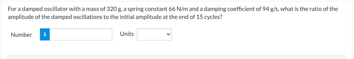 For a damped oscillator with a mass of 320 g, a spring constant 66 N/m and a damping coefficient of 94 g/s, what is the ratio of the
amplitude of the damped oscillations to the initial amplitude at the end of 15 cycles?
Number
i
Units
