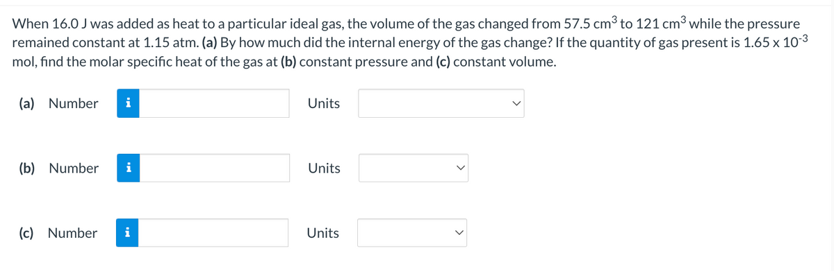 When 16.0 J was added as heat to a particular ideal gas, the volume of the gas changed from 57.5 cm³ to 121 cm³ while the pressure
remained constant at 1.15 atm. (a) By how much did the internal energy of the gas change? If the quantity of gas present is 1.65 x 103
mol, find the molar specific heat of the gas at (b) constant pressure and (c) constant volume.
(a) Number
i
Units
(b) Number
i
Units
(c) Number
Units
