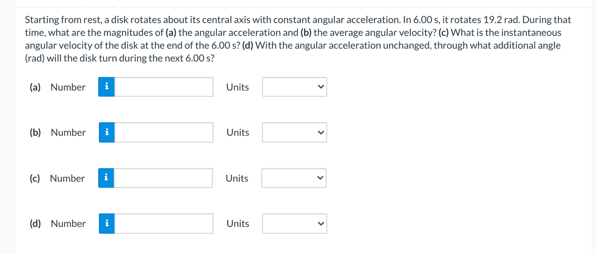 Starting from rest, a disk rotates about its central axis with constant angular acceleration. In 6.00 s, it rotates 19.2 rad. During that
time, what are the magnitudes of (a) the angular acceleration and (b) the average angular velocity? (c) What is the instantaneous
angular velocity of the disk at the end of the 6.00 s? (d) With the angular acceleration unchanged, through what additional angle
(rad) will the disk turn during the next 6.00 s?
(a) Number
i
Units
(b) Number
Units
(c) Number
Units
(d) Number
Units
>
>
