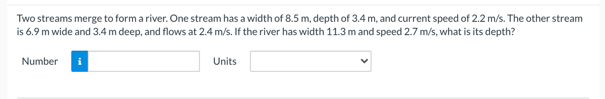 Two streams merge to form a river. One stream has a width of 8.5 m, depth of 3.4 m, and current speed of 2.2 m/s. The other stream
is 6.9 m wide and 3.4 m deep, and flows at 2.4 m/s. If the river has width 11.3 m and speed 2.7 m/s, what is its depth?
Number
i
Units
