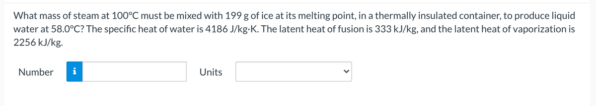 What mass of steam at 100°C must be mixed with 199 g of ice at its melting point, in a thermally insulated container, to produce liquid
water at 58.0°C? The specific heat of water is 4186 J/kg-K. The latent heat of fusion is 333 kJ/kg, and the latent heat of vaporization is
2256 kJ/kg.
Number
Units
