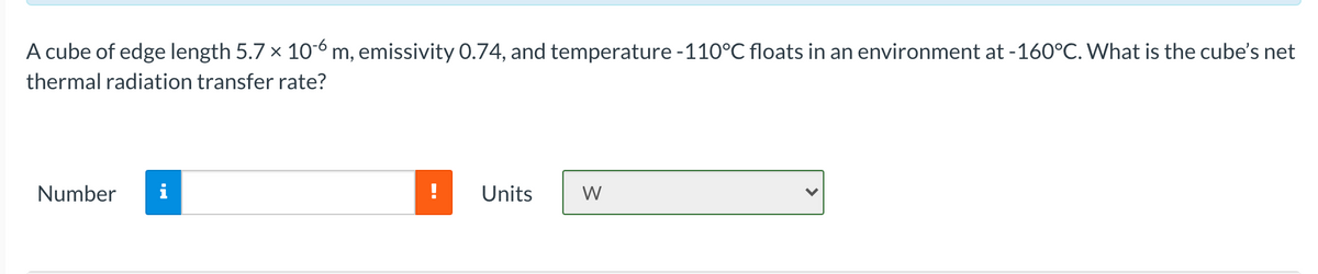 A cube of edge length 5.7 x 10-6 m, emissivity 0.74, and temperature -110°C floats in an environment at -160°C. What is the cube's net
thermal radiation transfer rate?
Number
Units
W
