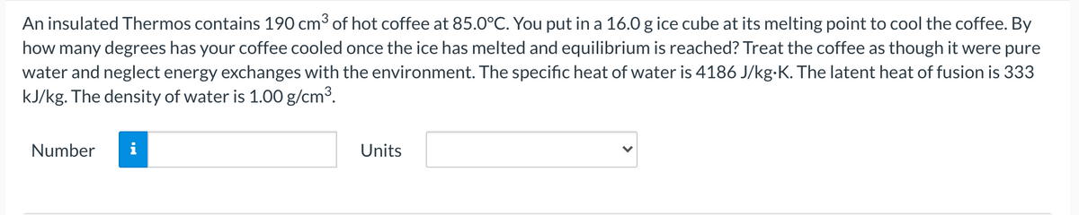 An insulated Thermos contains 190 cm³ of hot coffee at 85.0°C. You put in a 16.0 g ice cube at its melting point to cool the coffee. By
how many degrees has your coffee cooled once the ice has melted and equilibrium is reached? Treat the coffee as though it were pure
water and neglect energy exchanges with the environment. The specific heat of water is 4186 J/kg-K. The latent heat of fusion is 333
kJ/kg. The density of water is 1.00 g/cm3.
Number
i
Units
