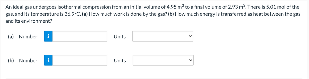 An ideal gas undergoes isothermal compression from an initial volume of 4.95 m³ to a final volume of 2.93 m³. There is 5.01 mol of the
gas, and its temperature is 36.9°C. (a) How much work is done by the gas? (b) How much energy is transferred as heat between the gas
and its environment?
(a) Number
i
Units
(b) Number
Units
