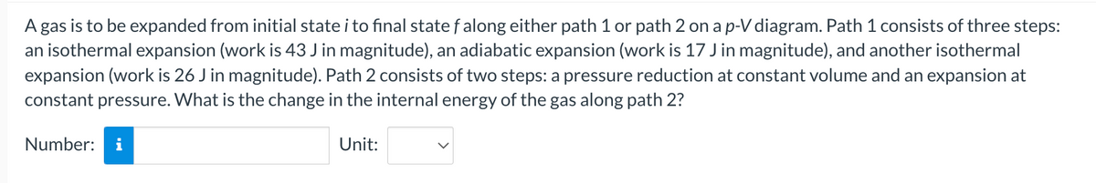 A gas is to be expanded from initial state i to final state falong either path 1 or path 2 on a p-V diagram. Path 1 consists of three steps:
an isothermal expansion (work is 43 J in magnitude), an adiabatic expansion (work is 17 J in magnitude), and another isothermal
expansion (work is 26 J in magnitude). Path 2 consists of two steps: a pressure reduction at constant volume and an expansion at
constant pressure. What is the change in the internal energy of the gas along path 2?
Number:
Unit:
