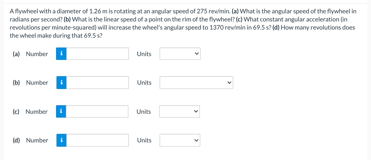 A flywheel with a diameter of 1.26 m is rotating at an angular speed of 275 rev/min. (a) What is the angular speed of the flywheel in
radians per second? (b) What is the linear speed of a point on the rim of the flywheel? (c) What constant angular acceleration (in
revolutions per minute-squared) will increase the wheel's angular speed to 1370 rev/min in 69.5 s? (d) How many revolutions does
the wheel make during that 69.5 s?
(a) Number
Units
(b) Number
Units
(c) Number
i
Units
(d) Number
Units
