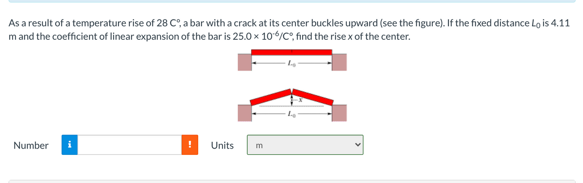As a result of a temperature rise of 28 C°, a bar with a crack at its center buckles upward (see the figure). If the fixed distance Lo is 4.11
m and the coefficient of linear expansion of the bar is 25.0 x 106/C°, find the rise x of the center.
Lo
Number
i
Units
m
