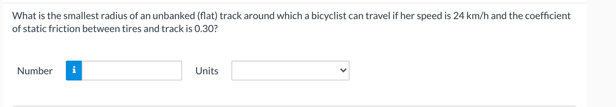 What is the smallest radius of an unbanked (flat) track around which a bicyclist can travel if her speed is 24 km/h and the coefficient
of static friction between tires and track is O.30?
Number
i
Units
