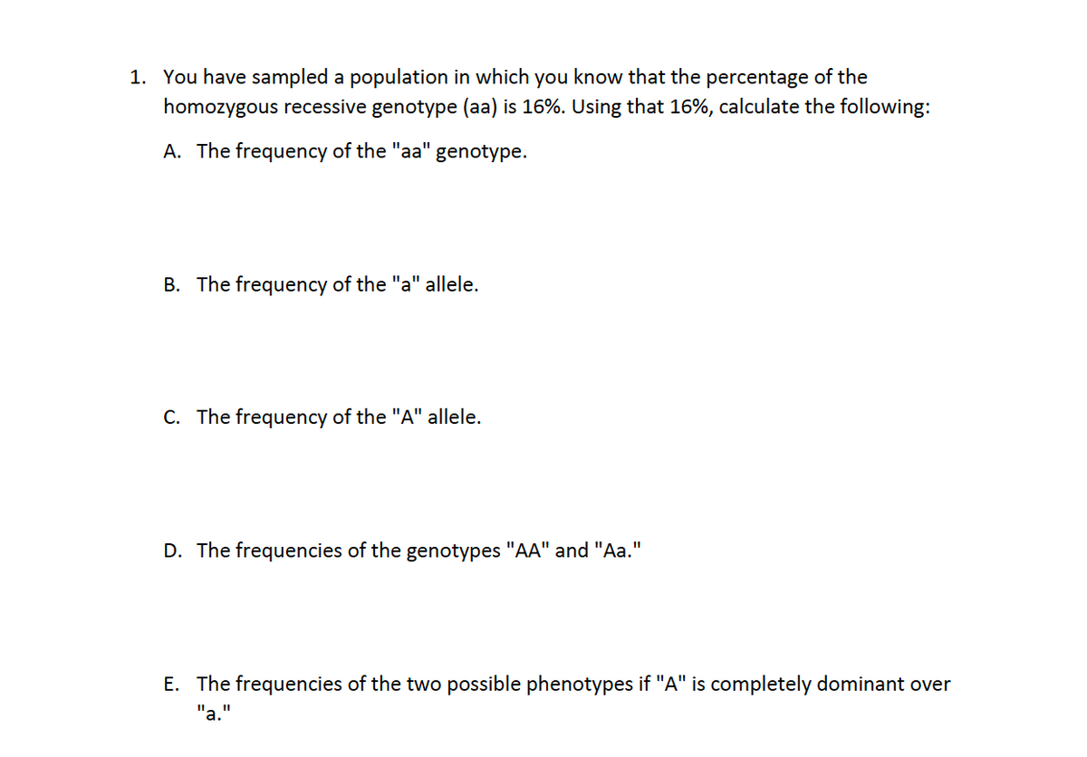 1. You have sampled a population in which you know that the percentage of the
homozygous recessive genotype (aa) is 16%. Using that 16%, calculate the following:
A. The frequency of the "aa"
genotype.
B. The frequency of the "a" allele.
C. The frequency of the "A" allele.
%3D
D. The frequencies of the genotypes "AA" and "Aa."
E. The frequencies of the two possible phenotypes if "A" is completely dominant over
"a.
