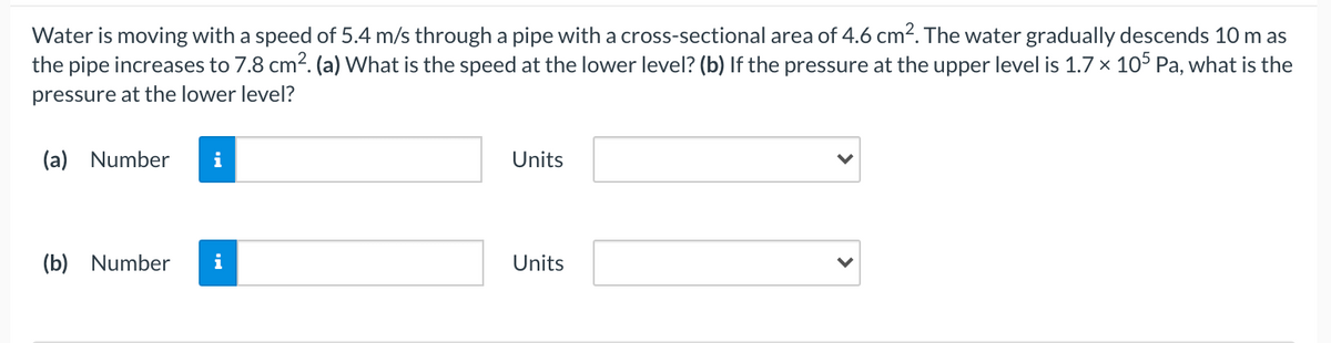 Water is moving with a speed of 5.4 m/s through a pipe with a cross-sectional area of 4.6 cm2. The water gradually descends 10 m as
the pipe increases to 7.8 cm2. (a) What is the speed at the lower level? (b) If the pressure at the upper level is 1.7 x 105 Pa, what is the
pressure at the lower level?
(a) Number
i
Units
(b) Number
i
Units
