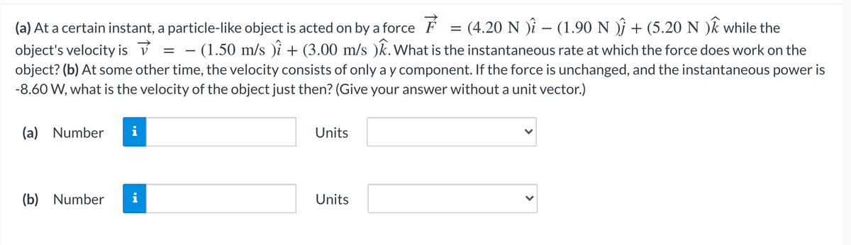 (a) At a certain instant, a particle-like object is acted on by a force F
= (4.20 N )î – (1.90 N )ŷ + (5.20 N )k while the
object's velocity is v = – (1.50 m/s )i + (3.00 m/s )k. What is the instantaneous rate at which the force does work on the
object? (b) At some other time, the velocity consists of only a y component. If the force is unchanged, and the instantaneous power is
-8.60 W, what is the velocity of the object just then? (Give your answer without a unit vector.)
(a) Number
i
Units
(b) Number
Units
