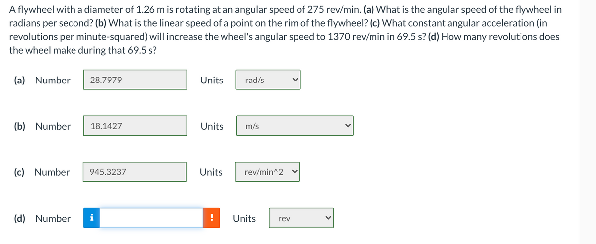 A flywheel with a diameter of 1.26 m is rotating at an angular speed of 275 rev/min. (a) What is the angular speed of the flywheel in
radians per second? (b) What is the linear speed of a point on the rim of the flywheel? (c) What constant angular acceleration (in
revolutions per minute-squared) will increase the wheel's angular speed to 1370 rev/min in 69.5 s? (d) How many revolutions does
the wheel make during that 69.5 s?
(a) Number
28.7979
Units
rad/s
(b) Number
18.1427
Units
m/s
(c) Number
945.3237
Units
rev/min^2
(d) Number
i
Units
rev
