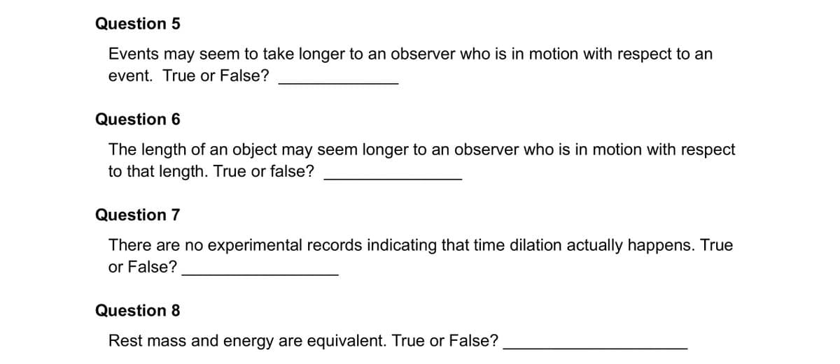 Question 5
Events may seem to take longer to an observer who is in motion with respect to an
event. True or False?
Question 6
The length of an object may seem longer to an observer who is in motion with respect
to that length. True or false?
Question 7
There are no experimental records indicating that time dilation actually happens. True
or False?
Question 8
Rest mass and energy are equivalent. True or False?