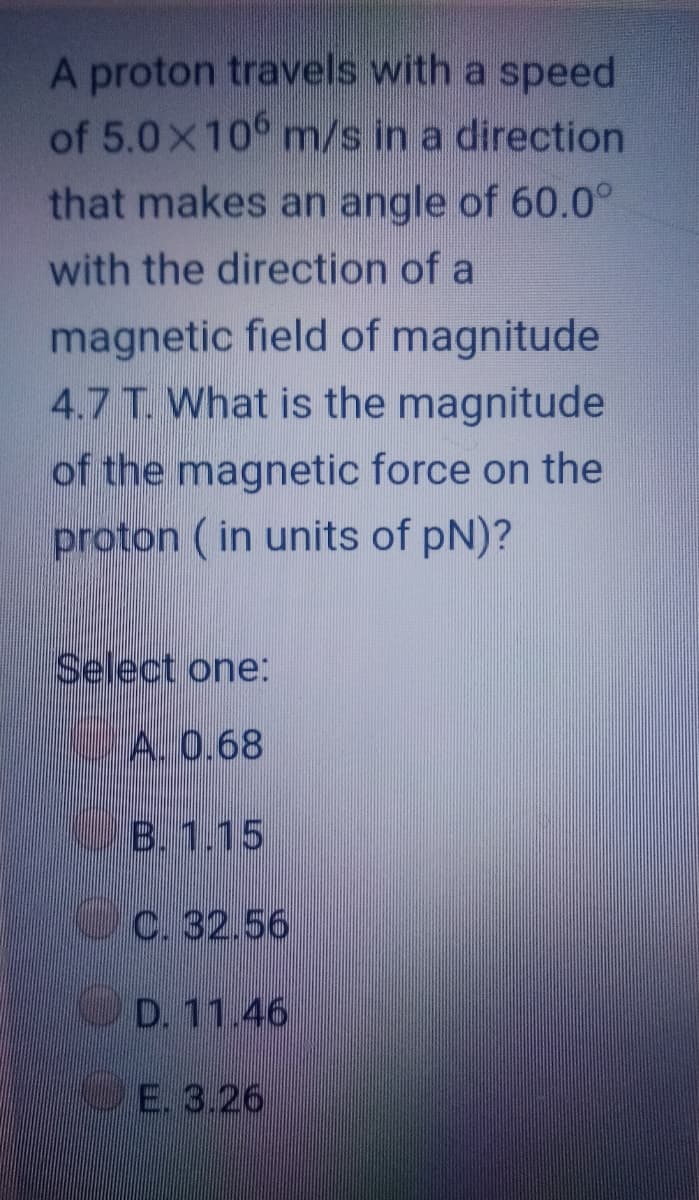 A proton travels with a speed
of 5.0x10 m/s in a direction
that makes an angle of 60.0°
with the direction of a
magnetic field of magnitude
4.7 T. What is the magnitude
of the magnetic force on the
proton ( in units of pN)?
Select one:
A. 0.68
B. 1.15
c. 32.56
OD. 11.46
E. 3.26
