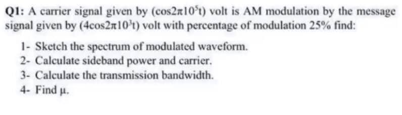 Q1: A carrier signal given by (cos2n10t) volt is AM modulation by the message
signal given by (4cos2n10't) volt with percentage of modulation 25% find:
1- Sketch the spectrum of modulated waveform.
2- Calculate sideband power and carrier.
3- Calculate the transmission bandwidth.
4- Find p.
