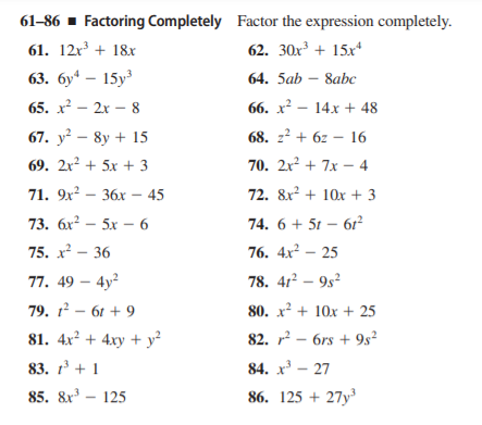 61-86 - Factoring Completely Factor the expression completely.
61. 12r + 18x
62. 30x³ + 15x*
63. бу — 15у3
64. 5ab – 8abc
65. x? – 2x – 8
66. х? — 14х + 48
67. y² – 8y + 15
68. z? + 6z – 16
69. 2x² + 5x + 3
70. 2x² + 7x – 4
71. 9x? – 36x – 45
72. 8x? + 10x + 3
73. бх? — 5х — 6
74. 6 + 51 – 61²
75. х? — 36
76. 4x² – 25
77. 49 – 4y?
78. 412 – 9s2
79. 1 - 61 + 9
80. x² + 10x + 25
81. 4x² + 4xy + y²
82. r? – 6rs + 9s²
83. 1 + 1
84. x – 27
85. &x – 125
86. 125 + 27y
