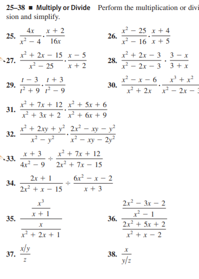 25-38 - Multiply or Divide Perform the multiplication or divi
sion and simplify.
x² - 25 x + 4
26.
x² – 16 x + 5
4x
x + 2
25.
x² - 4 16x
x² + 2x – 15 x - 5
27.
x² + 2x – 3
28.
x² – 2x – 3
3 - x
x² – 25
x + 2
3 + x
1 - 3 t+3
29.
x² - x - 6
30.
x² + 2x x?
x' + x?
1? + 9°? – 9
2x –
x² + 7x + 12 x² + 5x + 6
31.
х? + 3х + 2 х? + 6х + 9
x² + 2xy + y² 2.x²
32.
xy – y²
x² - xy – 2y²
x² – y²
x + 3
x² + 7x + 12
33.
4x² – 9
2r? + 7x – 15
2x + 1
бх? — х — 2
34.
2x +х — 15
x + 3
2x3 - Зх — 2
x² - 1
36.
2x² + 5x + 2
x + 1
35.
x² + 2x + 1
x² + x – 2
x/y
37.
38.
y/z
