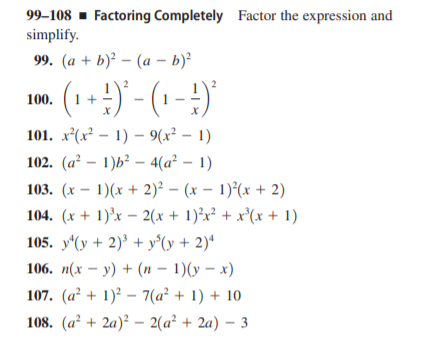 99–108 - Factoring Completely Factor the expression and
simplify.
99. (а + b)? — (а -ь)
(1+) - (1-
100.
101. x*(x² – 1) – 9(x² – 1)
102. (a² – 1)b² – 4(a² – 1)
103. (x – 1)(x + 2)² – (x – 1)*(x + 2)
104. (x + 1)'x – 2(x + 1)²x² + x*(x + 1)
105. y*(y + 2)³ + y°(y + 2)ª
106. п(х — у) + (п — 1)(у — х)
107. (a² + 1)² – 7(a² + 1) + 10
108. (a² + 2a)² – 2(a² + 2a) – 3

