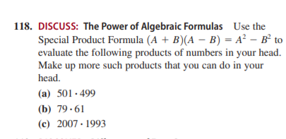 118. DISCUSS: The Power of Algebraic Formulas Use the
Special Product Formula (A + B)(A – B) = A² – B² to
evaluate the following products of numbers in your head.
Make up more such products that you can do in your
head.
(a) 501· 499
(b) 79 ·61
(c) 2007 · 1993
