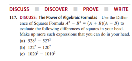 DISCUSS
DISCOVER
PROVE
WRITE
117. DISCUSS: The Power of Algebraic Formulas Use the Differ-
ence of Squares Formula A² – B² = (A + B)(A – B) to
evaluate the following differences of squares in your head.
Make up more such expressions that you can do in your head.
(a) 528° – 527
(b) 122² – 120²
(c) 1020² – 1010²
