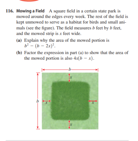 116. Mowing a Field A square field in a certain state park is
mowed around the edges every week. The rest of the field is
kept unmowed to serve as a habitat for birds and small ani-
mals (see the figure). The field measures b feet by b feet,
and the mowed strip is x feet wide.
(a) Explain why the area of the mowed portion is
b - (b – 2x)².
(b) Factor the expression in part (a) to show that the area of
the mowed portion is also 4x(b – x).
-b-
