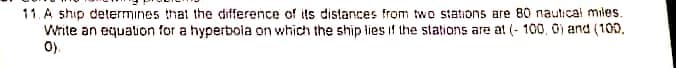 11. A ship determines that the difference of ils distances from two stations are 80 nautical miles.
Write an equation for a hyperboia on which the ship lies if the stations are at (- 100, 0) and (100.
0).
