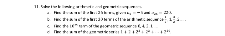 11. Solve the following arithmetic and geometric sequences.
a. Find the sum of the first 26 terms, given a, = -5 and a26
220.
b. Find the sum of the first 30 terms of the arithmetic sequence, 1,,2,.
c. Find the 10th term of the geometric sequence 8, 4, 2, 1, ..
2
d. Find the sum of the geometric series 1+ 2 +22 + 23 + ..
+ 220.
