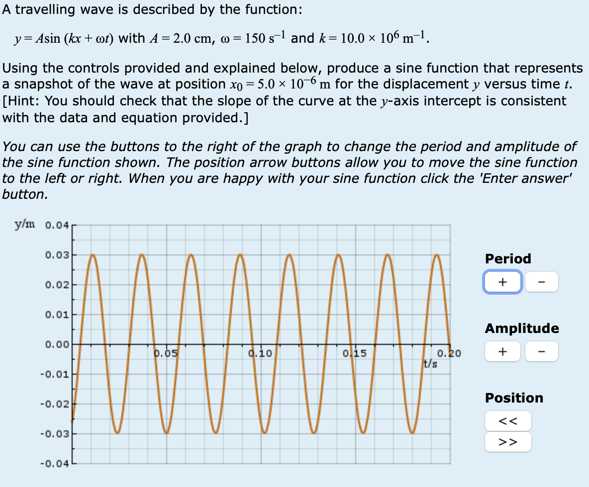 A travelling wave is described by the function:
y= Asin (kxwt) with 4 = 2.0 cm, w = 150 s¹ and k = 10.0 × 106 m−¹.
Using the controls provided and explained below, produce a sine function that represents
a snapshot of the wave at position x0 = 5.0 × 10-6 m for the displacement y versus time t.
[Hint: You should check that the slope of the curve at the y-axis intercept is consistent
with the data and equation provided.]
You can use the buttons to the right of the graph to change the period and amplitude of
the sine function shown. The position arrow buttons allow you to move the sine function
to the left or right. When you are happy with your sine function click the 'Enter answer'
button.
y/m 0.04
0.03
0.02
0.01
Period
+
Amplitude
0.00
0.05
.10
0.15
0.20
+
t/s
-0.01
-0.02
-0.03
-0.04
Position
<<
>>