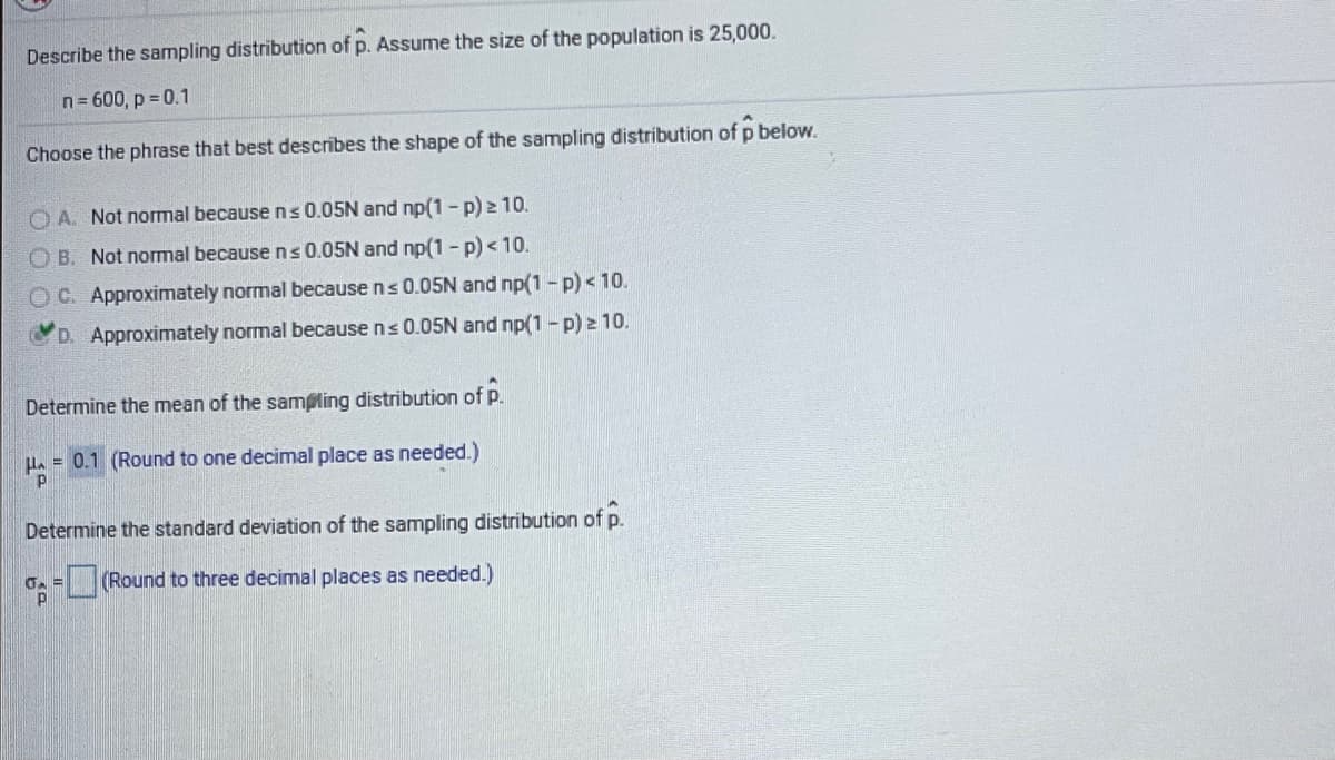 Describe the sampling distribution of p. Assume the size of the population is 25,000.
n= 600, p = 0.1
Choose the phrase that best describes the shape of the sampling distribution of p below.
O A. Not normal because ns 0.05N and np(1 - p) 2 10.
OB. Not nomal because ns 0.05N and np(1 - p) < 10.
OC. Approximately normal because ns 0.05N and np(1 - p) < 10.
D. Approximately normal because ns 0.05N and np(1 - p) z 10.
Determine the mean of the sampling distribution of p.
H. = 0.1 (Round to one decimal place as needed.)
Determine the standard deviation of the sampling distribution of p.
G = (Round to three decimal places as needed.)

