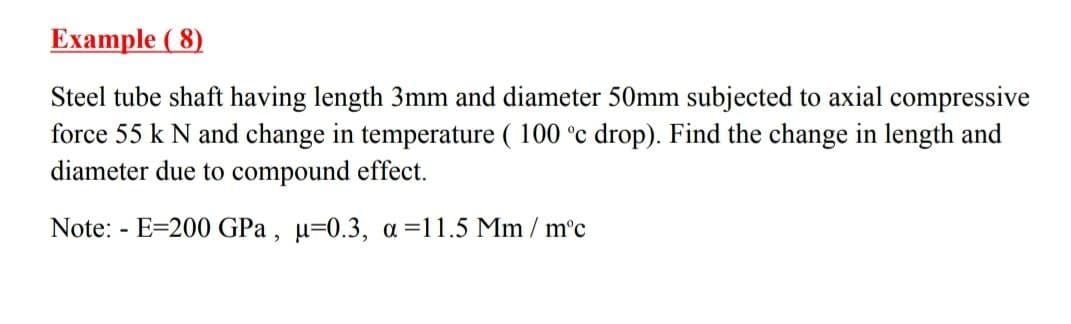 Еxample (8)
Steel tube shaft having length 3mm and diameter 50mm subjected to axial compressive
force 55 k N and change in temperature ( 100 °c drop). Find the change in length and
diameter due to compound effect.
Note: - E=200 GPa , µ=0.3, a =11.5 Mm / m°c
