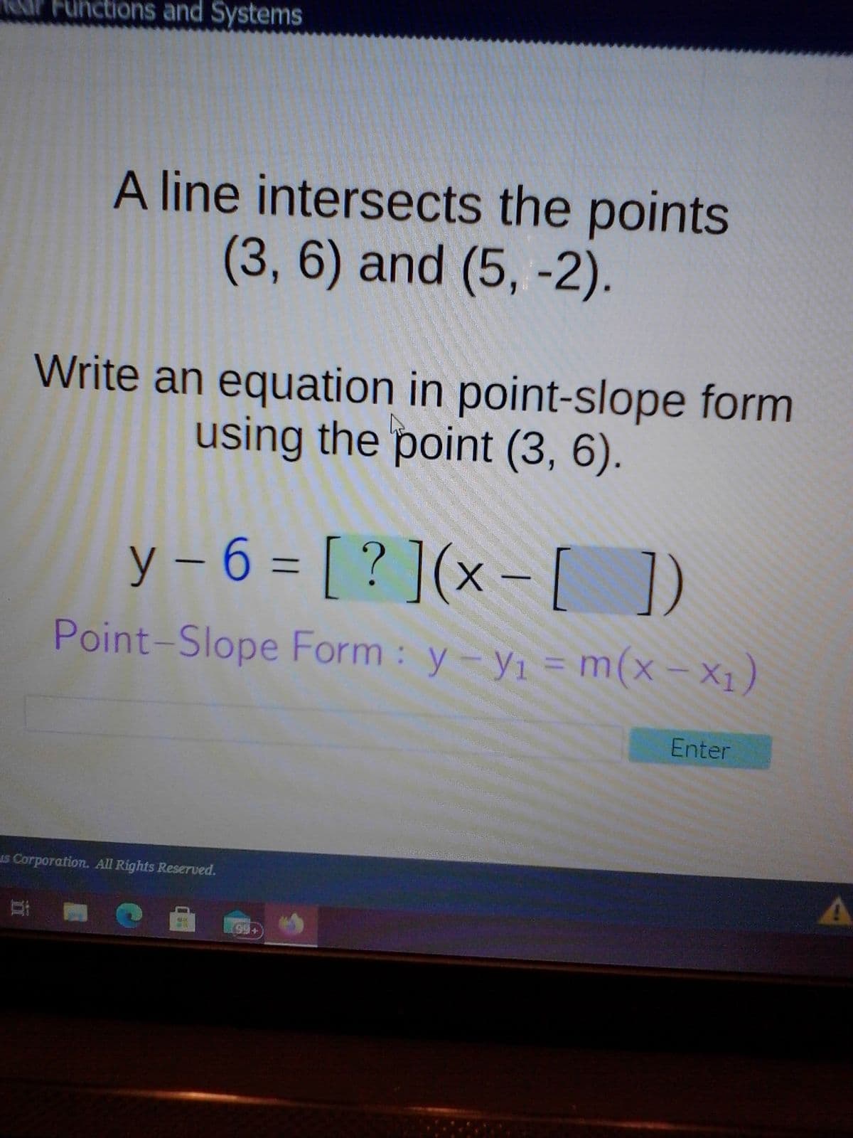 AP Functions and Systems
A line intersects the points
(3, 6) and (5, -2).
Write an equation in point-slope form
using the point (3, 6).
y – 6 = [ ? ](x – [ )
Point-Slope Form: y-yı
= m(x- X1)
=Dm
Enter
1s Corporation. All Rights Reserved.
耳
99+
