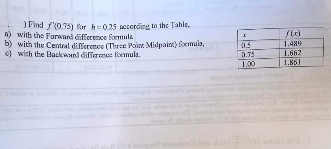 ) Find f'(0.75) for h=0.25 according to the Table,
a) with the Forward difference formula
b) with the Central difference (Three Point Midpoint) formula,
c) with the Backward difference formula.
X
0.5
0.75
1.00
f(x)
1.489
1.662
1.861