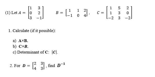 [1
(1) Let A = 0
13
3
5
2
1 21
2
B =
C =
3
-2 3
-21
1. Calculate (if it possible):
а) Аxв.
b) C×B.
c) Determinant of C: |C|.
[2 31
2. For D =
