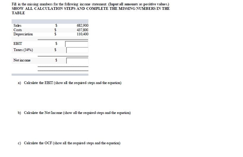 Fill in the missing mumbers for the following income statement. (Input all amounts as positive values.)
SHOW ALL CALCULATION STEPS AND COMPLETE THE MISSING NUMBERS IN THE
TABLE
Salks
682,900
437,800
110,400
Costs
Depreciation
ЕBIT
Taxes (34%)
2$
Net income
a) Calkulate the EBIT (show all the required steps and the equation)
b) Calkuate the Net Income (show all the required steps and the equation)
c) Calculate the OCF (show all the required steps and the equation)
