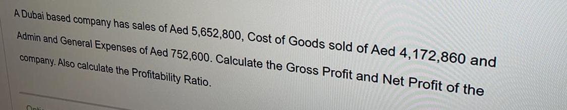 A Dubai based company has sales of Aed 5,652,800, Cost of Goods sold of Aed 4,172,860 and
Admin and General Expenses of Aed 752,600. Calculate the Gross Profit and Net Profit of the
company. Also calculate the Profitability Ratio.
Onti
