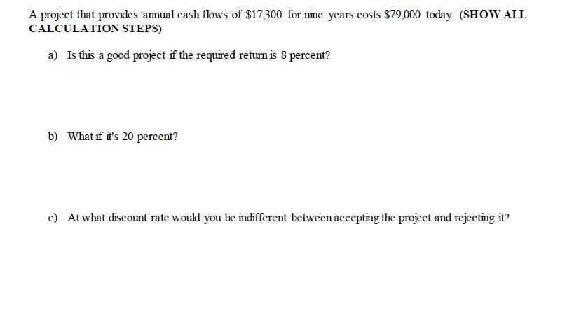A project that provides annual cash flows of $17,300 for nine years costs $79,000 today. (SHOW ALL
CALCULATION STEPS)
a) Is this a good project if the required return is 8 percent?
b) What if it's 20 percent?
c) At what discount rate would you be indifferent between accepting the project and rejecting it?

