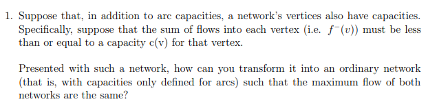 1. Suppose that, in addition to arc capacities, a network's vertices also have capacities.
Specifically, suppose that the sum of flows into each vertex (i.e. f-(v)) must be less
than or equal to a capacity c(v) for that vertex.
Presented with such a network, how can you transform it into an ordinary network
(that is, with capacities only defined for arcs) such that the maximum flow of both
networks are the same?
