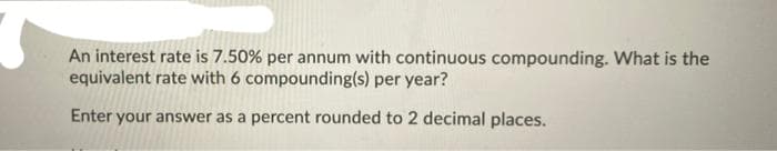 An interest rate is 7.50% per annum with continuous compounding. What is the
equivalent rate with 6 compounding(s) per year?
Enter your answer as a percent rounded to 2 decimal places.
