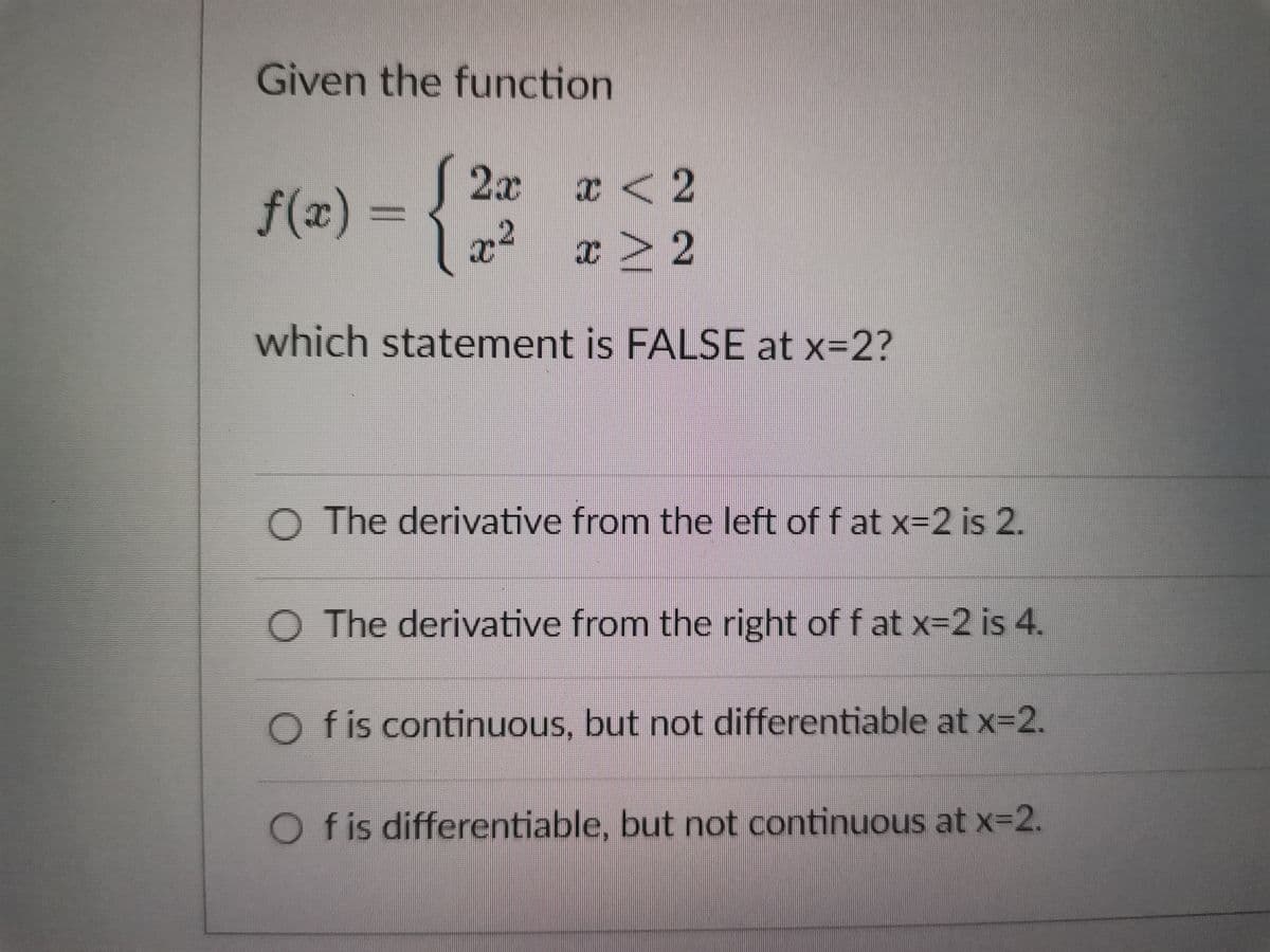Given the function
2x
x < 2
f(x) =
x² x > 2
which statement is FALSE at x=2?
The derivative from the left of fat x=2 is 2.
The derivative from the right of fat x=2 is 4.
Of is continuous, but not differentiable at x=2.
f is differentiable, but not continuous at x=2.
OOO