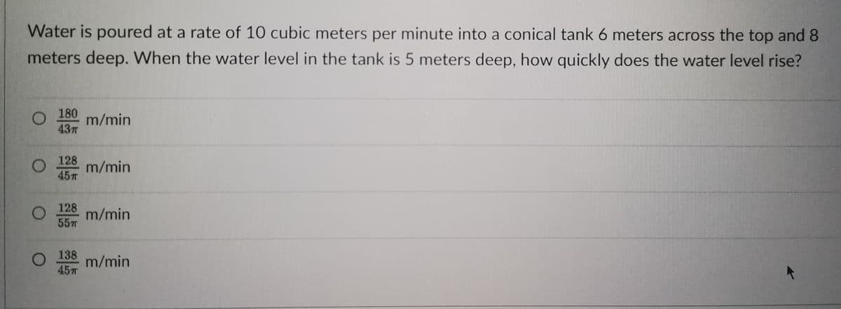 Water is poured at a rate of 10 cubic meters per minute into a conical tank 6 meters across the top and 8
meters deep. When the water level in the tank is 5 meters deep, how quickly does the water level rise?
180
O m/min
43T
128 m/min
45T
128
m/min
55
138 m/min
15m
O